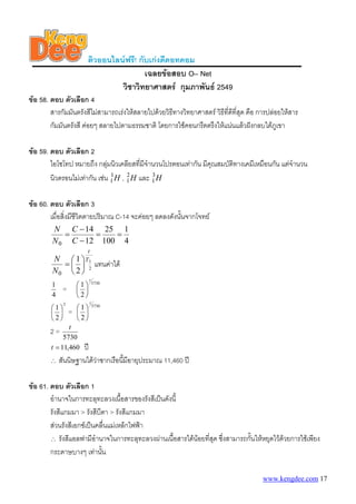 ติวออนไลนฟรี! กับเกงดีดอทคอม
เฉลยขอสอบ O– Net
วิชาวิทยาศาสตร กุมภาพันธ 2549
ขอ 58. ตอบ ตัวเลือก 4
สารกัมมันตรังสีไมสามารถเรงใหสลายไปดวยวิธีทางวิทยาศาสตร วิธีที่ดีที่สุด คือ การปลอยใหสาร
กัมมันตรังสี คอยๆ สลายไปตามธรรมชาติ โดยการใชคอนกรีตตรึงใหแนนแลวฝงกลบใตภูเขา
ขอ 59. ตอบ ตัวเลือก 2
ไอโซโทป หมายถึง กลุมนิวเคลียสที่มีจํานวนโปรตอนเทากัน มีคุณสมบัติทางเคมีเหมือนกัน แตจํานวน
นิวตรอนไมเทากัน เชน , และH1
1 H2
1 H3
1
ขอ 60. ตอบ ตัวเลือก 3
เมื่อสิ่งมีชีวิตตายปริมาณ C-14 จะคอยๆ ลดลงดังนั้นจากโจทย
4
1
100
25
12
14
0
==
−
−
=
C
C
N
N
=
0N
N
2
1
2
1 T
t
⎟
⎠
⎞
⎜
⎝
⎛
แทนคาได
4
1
=
5730
2
1
t
⎟
⎠
⎞
⎜
⎝
⎛
2
2
1
⎟
⎠
⎞
⎜
⎝
⎛
=
5730
2
1
t
⎟
⎠
⎞
⎜
⎝
⎛
2 =
5730
t
ป460,11=t
∴ สันนิษฐานไดวาซากเรือนี้มีอายุประมาณ 11,460 ป
ขอ 61. ตอบ ตัวเลือก 1
อํานาจในการทะลุทะลวงเนื้อสารของรังสีเปนดังนี้
รังสีแกมมา > รังสีบีตา > รังสีแกมมา
สวนรังสีเอกซเปนคลื่นแมเหล็กไฟฟา
∴ รังสีแอลฟามีอํานาจในการทะลุทะลวงผานเนื้อสารไดนอยที่สุด ซึ่งสามารถกั้นใหหยุดไวดวยการใชเพียง
กระดาษบางๆ เทานั้น
www.kengdee.com 17
 