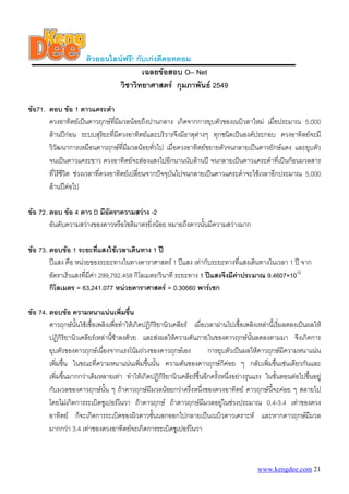 ติวออนไลนฟรี! กับเกงดีดอทคอม
เฉลยขอสอบ O– Net
วิชาวิทยาศาสตร กุมภาพันธ 2549
ขอ71. ตอบ ขอ 1 ดาวแคระดํา
ดวงอาทิตยเปนดาวฤกษที่มีมวลนอยถึงปานกลาง เกิดจากการยุบตัวของเนบิวลาใหม เมื่อประมาณ 5,000
ลานปกอน ระบบสุริยะที่มีดวงอาทิตยและบริวารจึงมีธาตุตางๆ ทุกชนิดเปนองคประกอบ ดวงอาทิตยจะมี
วิวัฒนาการเหมือนดาวฤกษที่มีมวลนอยทั่วไป เมื่อดวงอาทิตยขยายตัวจนกลายเปนดาวยักษแดง และยุบตัว
จนเปนดาวแคระขาว ดวงอาทิตยจะสองแสงไปอีกนานนับลานป จนกลายเปนดาวแคระดําที่เปนกอนมวลสาร
ที่ไรชีวิต ชวงเวลาที่ดวงอาทิตยเปลี่ยนจากปจจุบันไปจนกลายเปนดาวแคระดําจะใชเวลาอีกประมาณ 5,000
ลานปตอไป
ขอ 72. ตอบ ขอ 4 ดาว D มีอัตราความสวาง -2
อันดับความสวางของดาวหรือโชติมาตรยิ่งนอย หมายถึงดาวนั้นมีความสวางมาก
ขอ 73. ตอบขอ 1 ระยะที่แสงใชเวลาเดินทาง 1 ป
ปแสง คือ หนวยของระยะทางในทางดาราศาสตร 1 ปแสง เทากับระยะทางที่แสงเดินทางในเวลา 1 ป จาก
อัตราเร็วแสงที่มีคา 299,792.458 กิโลเมตร/วินาที ระยะทาง 1 ปแสงจึงมีคาประมาณ 9.4607×1012
กิโลเมตร = 63,241.077 หนวยดาราศาสตร = 0.30660 พารเซก
ขอ 74. ตอบขอ ความหนาแนนเพิ่มขึ้น
ดาวฤกษนั้นใชเชื้อเพลิงเพื่อทําใหเกิดปฏิกิริยานิวเคลียร เมื่อเวลาผานไปเชื้อเพลิงเหลานี้เริ่มลดลงเปนผลให
ปฏิกิริยานิวเคลียรเหลานี้ชาลงดวย และสงผลใหความดันภายในของดาวฤกษนั้นลดลงตามมา จึงเกิดการ
ยุบตัวของดาวฤกษเนื่องจากแรงโนมถวงของดาวฤกษเอง การยุบตัวเปนผลใหดาวฤกษมีความหนาแนน
เพิ่มขึ้น ในขณะที่ความหนาแนนเพิ่มขึ้นนั้น ความดันของดาวฤกษก็คอย ๆ กลับเพิ่มขึ้นเชนเดียวกันและ
เพิ่มขึ้นมากกวาเดิมหลายเทา ทําใหเกิดปฏิกิริยานิวเคลียรขึ้นอีกครั้งหนึ่งอยางรุนแรง ในขั้นตอนตอไปขึ้นอยู
กับมวลของดาวฤกษนั้น ๆ ถาดาวฤกษมีมวลนอยกวาครึ่งหนึ่งของดวงอาทิตย ดาวฤกษนี้จะคอย ๆ สลายไป
โดยไมเกิดการระเบิดซูเปอรโนวา ถาดาวฤกษ ถาดาวฤกษมีมวลอยูในชวงประมาณ 0.4-3.4 เทาของดวง
อาทิตย ก็จะเกิดการระเบิดของผิวดาวชั้นนอกออกไปกลายเปนเนบิวดาวเคราะห และหากดาวฤกษมีมวล
มากกวา 3.4 เทาของดวงอาทิตยจะเกิดการระเบิดซูเปอรโนวา
www.kengdee.com 21
 