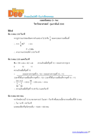 ติวออนไลนฟรี! กับเกงดีดอทคอม
เฉลยขอสอบ O– Net
วิชาวิทยาศาสตร กุมภาพันธ 2549
ฟสิกส
ขอ 4 ตอบ 2.00 วินาที
จากรูปการแกวงของนอตจากตําแหนง A ไป B คือ
4
1
ของคาบของการเคลื่อนที่
∴ จาก T•
4
1
= 0.5
sT 00.2=
∴ คาบการแกวงจะมีคา 2.00 วินาที
ขอ 5 ตอบ 2.00 เมตร/วินาที
• ความเร็วเฉลี่ยที่จุดที่ 10 = ระยะทางจากจุด 9•→←•→← 2.48.3
9 10 11
ความเร็วเฉลี่ยที่จุดที่ 10
= (ระยะทางจากจุดที่ 9 – 10) + (ระยะทางจากจุดที่ 10 – 11)
(เวลาที่ใชในการเคลื่อนที่จากจุดที่ 9 – 10)+ (เวลาที่ใชในการเคลื่อนที่จากจุดที่ 10 – 11)
=
50
1
50
1
2.48.3
+
+
= (8.0).
2
50
= 200 cm/s = 2m/s
∴ ความเร็วเฉลี่ยที่จุดที่ 10 เทากับ 2 เมตร/วินาที
ขอ 6 ตอบ 600 รอบ
จากโจทยความถี่ 10 Hz หมายความวา ในเวลา 1 วินาที คลื่นขบวนนี้สามารถเคลื่อนที่ได 10 รอบ
∴ ใน 1 นาที = 60 วินาที
มวลของเชือกที่จุดใดๆจะสั่น = 10x60 = 600 รอบ
www.kengdee.com 27
 