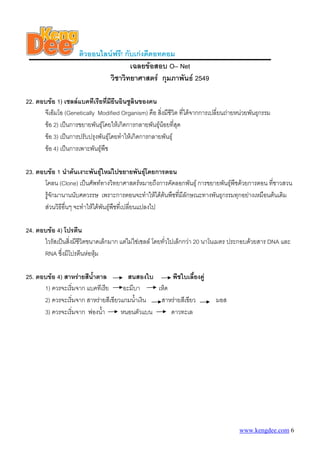 ติวออนไลนฟรี! กับเกงดีดอทคอม
เฉลยขอสอบ O– Net
วิชาวิทยาศาสตร กุมภาพันธ 2549
22. ตอบขอ 1) เซลลแบคทีเรียที่มียีนอินซูลินของคน
จีเอ็มโอ (Genetically Modified Organism) คือ สิ่งมีชีวิต ที่ไดจากการเปลี่ยนถายหนวยพันธุกรรม
ขอ 2) เปนการขยายพันธุโดยใหเกิดการกลายพันธุนอยที่สุด
ขอ 3) เปนการปรับปรุงพันธุโดยทําใหเกิดการกลายพันธุ
ขอ 4) เปนการเพาะพันธุพืช
23. ตอบขอ 1 นําตนเงาะพันธุใหมไปขยายพันธุโดยการตอน
โคลน (Clone) เปนศัพททางวิทยาศาสตรหมายถึงการคัดลอกพันธุ การขยายพันธุพืชดวยการตอน ที่ชาวสวน
รูจักมานานนับศตวรรษ เพราะการตอนจะทําใหไดตนพืชที่มีลักษณะทางพันธุกรรมทุกอยางเหมือนตนเดิม
สวนวิธีอื่นๆ จะทําใหไดพันธุพืชที่เปลี่ยนแปลงไป
24. ตอบขอ 4) โปรตีน
ไวรัสเปนสิ่งมีชีวิตขนาดเล็กมาก แตไมใชเซลล โดยทั่วไปเล็กกวา 20 นาโนเมตร ประกอบดวยสาร DNA และ
RNA ซึ่งมีโปรตีนหอหุม
25. ตอบขอ 4) สาหรายสีน้ําตาล สนสองใบ พืชใบเลี้ยงคู
1) ควรจะเริ่มจาก แบคทีเรีย อะมีบา เห็ด
2) ควรจะเริ่มจาก สาหรายสีเขียวแกมน้ําเงิน สาหรายสีเขียว มอส
3) ควรจะเริ่มจาก ฟองน้ํา หนอนตัวแบน ดาวทะเล
www.kengdee.com 6
 