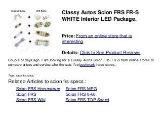 Classy Autos Scion FRS FR-S
WHITE Interior LED Package.
Price: From an online store that is
interesting
Details: Click to See Product Reviews
Couple of days ago. I am looking for a Classy Autos Scion FRS FR-S from online stores to
compare prices and service after the sale. I've bookmark those stores.
Tags: scion frs specs,
Related Articles to scion frs specs :
. Scion FRS Horsepower . Scion FRS MPG
. Scion FRS . Scion FRS 0-60
. Scion FRS Wiki . Scion FRS TOP Speed
 