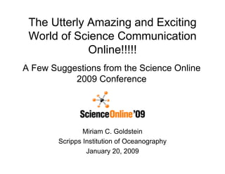 The Utterly Amazing and Exciting
 World of Science Communication
             Online!!!!!
A Few Suggestions from the Science Online
           2009 Conference

                     QuickTimeª and a
             TIFF (Uncompressed) decompressor
               are needed to see this picture.



                Miriam C. Goldstein
        Scripps Institution of Oceanography
                 January 20, 2009
 