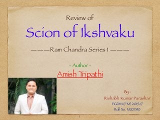 Review of
Scion of Ikshvaku
———Ram Chandra Series 1 ———
- Author -
Amish Tripathi
By :
Rishabh Kumar Parashar
PGDM (FM) 2015-17
Roll No. M201550
1
 