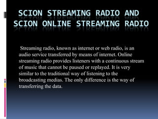  Scion Streaming Radio And Scion Online Streaming Radio  Streaming radio, known as internet or web radio, is an audio service transferred by means of internet. Online streaming radio provides listeners with a continuous stream of music that cannot be paused or replayed. It is very similar to the traditional way of listening to the broadcasting medias. The only difference is the way of transferring the data.  