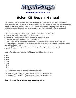 www.repairsurge.com 
Scion XB Repair Manual 
The convenient online Scion XB repair manual from RepairSurge is perfect for your "do it yourself" 
repair needs. Getting your XB fixed at an auto repair shop costs an arm and a leg, but with RepairSurge 
you can do it yourself and save money. You'll get repair instructions, illustrations and diagrams, 
troubleshooting and diagnosis, and personal support any time you need it. Information typically 
includes: 
Brakes (pads, callipers, rotors, master cyllinder, shoes, hardware, ABS, etc.) 
Steering (ball joints, tie rod ends, sway bars, etc.) 
Suspension (shock absorbers, struts, coil springs, leaf springs, etc.) 
Drivetrain (CV joints, universal joints, driveshaft, etc.) 
Outer Engine (starter, alternator, fuel injection, serpentine belt, timing belt, spark plugs, etc.) 
Air Conditioning and Heat (blower motor, condenser, compressor, water pump, thermostat, cooling 
fan, radiator, hoses, etc.) 
Airbags (airbag modules, seat belt pretensioners, clocksprings, impact sensors, etc.) 
And much more! 
Repair information is available for the following Scion XB production years: 
2011 
2010 
2009 
2008 
2006 
2005 
2004 
This Scion XB repair manual covers all submodels including: 
BASE MODEL, L4 ENGINE, 1.5L, GAS, FUEL INJECTED, ENGINE ID "1NZFE" 
BASE MODEL, L4 ENGINE, 2.4L, GAS, FUEL INJECTED, ENGINE ID "2AZFE" 
Get it instantly at www.repairsurge.com! 

