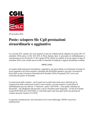 29 novembre 2016
Poste: sciopero Slc Cgil prestazioni
straordinarie e aggiuntive
La scrivente O.S. esperite con esito negativo (come da verbalizzazione allegata) nei giorni 20 e 21
settembre 2016 presso la Dir. R.U.O.S. di Poste Italiane SpA, le procedure di raffreddamento e
conciliazione di cui all’articolo 17 del vigente CCNL riferite al conflitto di lavoro aperto in data 19
settembre 2016 e non avendo ancora risolto le tematiche rivendicative oggetto del predetto conflitto
PROCLAMA
lo sciopero delle prestazioni straordinarie e aggiuntive, per quest’ultime con riferimento al tempo di
lavoro aggiuntivo all’orario normale e destinato alla flessibilità operativa, per tutti i lavoratori di
Poste SpA su tutto il territorio Nazionale dal 9 dicembre 2016 al 9 gennaio 2017 con la sola
esclusione del giorno 16 dicembre.
Le motivazioni dello sciopero – per le quali non essendo intervenuti nuovi elementi per la
composizione delle controversie in atto si sono esaurite, con esito negativo, le procedure di
raffreddamento previste dall’art. 17 lettera B – punto 3 del CCNL – sono quelle contenute nei
documenti – che alleghiamo alla presente e che ne diventano parte integrante – inviati all’Azienda
in data 04/07/2016 ed il 16/07/2016, in virtù delle quali è già stata agita anche una giornata di
sciopero generale il giorno 4/11/2016
La presente comunicazione vale come preavviso ai sensi della legge 146/90 e successive
modificazioni.
 