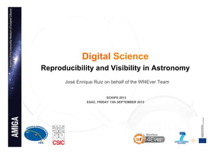 1
Digital Science
Reproducibility and Visibility in Astronomy
José Enrique Ruiz on behalf of the Wf4Ever Team
SCIOPS 2013
ESAC, FRIDAY 13th SEPTEMBER 2013
 