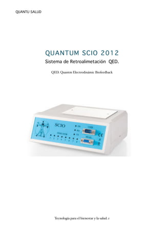 QUANTUM SCIO 2012 
Sistema de Retroalimetación QED. 
QED. Quantm Electrodinámic Biofeedback 
QUANTU SALUD 
Tecnología para el bienestar y la salud. 1 
 