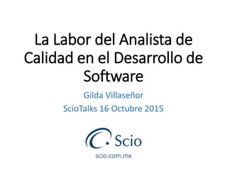 La Labor del Analista de
Calidad en el Desarrollo de
Software
Gilda Villaseñor
ScioTalks 16 Octubre 2015
 