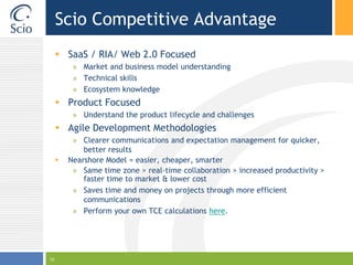 Scio Competitive AdvantageSaaS / RIA/ Web 2.0 FocusedMarket and business model understandingTechnical skillsEcosystem knowledgeProduct FocusedUnderstand the product lifecycle and challengesAgile Development MethodologiesClearer communications and expectation management for quicker, better resultsNearshore Model = easier, cheaper, smarterSame time zone > real-time collaboration > increased productivity > faster time to market & lower costSaves time and money on projects through more efficient communicationsPerform your own TCE calculations here.10