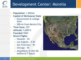 Scio Consulting International, LLC. All rights reserved.12Development Center: MoreliaPopulation: 1 MillionCapital of Michoacan StateGovernment & college town200 mi from Mexico CityTime Zone: CSTAltitude: 5,000 ftFounded 1541Direct FlightsHouston - 2hLos Angeles - 2.5hSan Francisco - 4hChicago - 4hAnywhere in the US within 6-7 hours