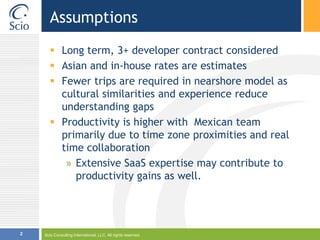 AssumptionsLong term, 3+ developer contract consideredAsian and in-house rates are estimatesFewer trips are required in nearshore model as cultural similarities and experience reduce understanding gapsProductivity is higher with  Mexican team primarily due to time zone proximities and real time collaborationExtensive SaaS expertise may contribute to productivity gains as well.Scio Consulting International, LLC. All rights reserved.2