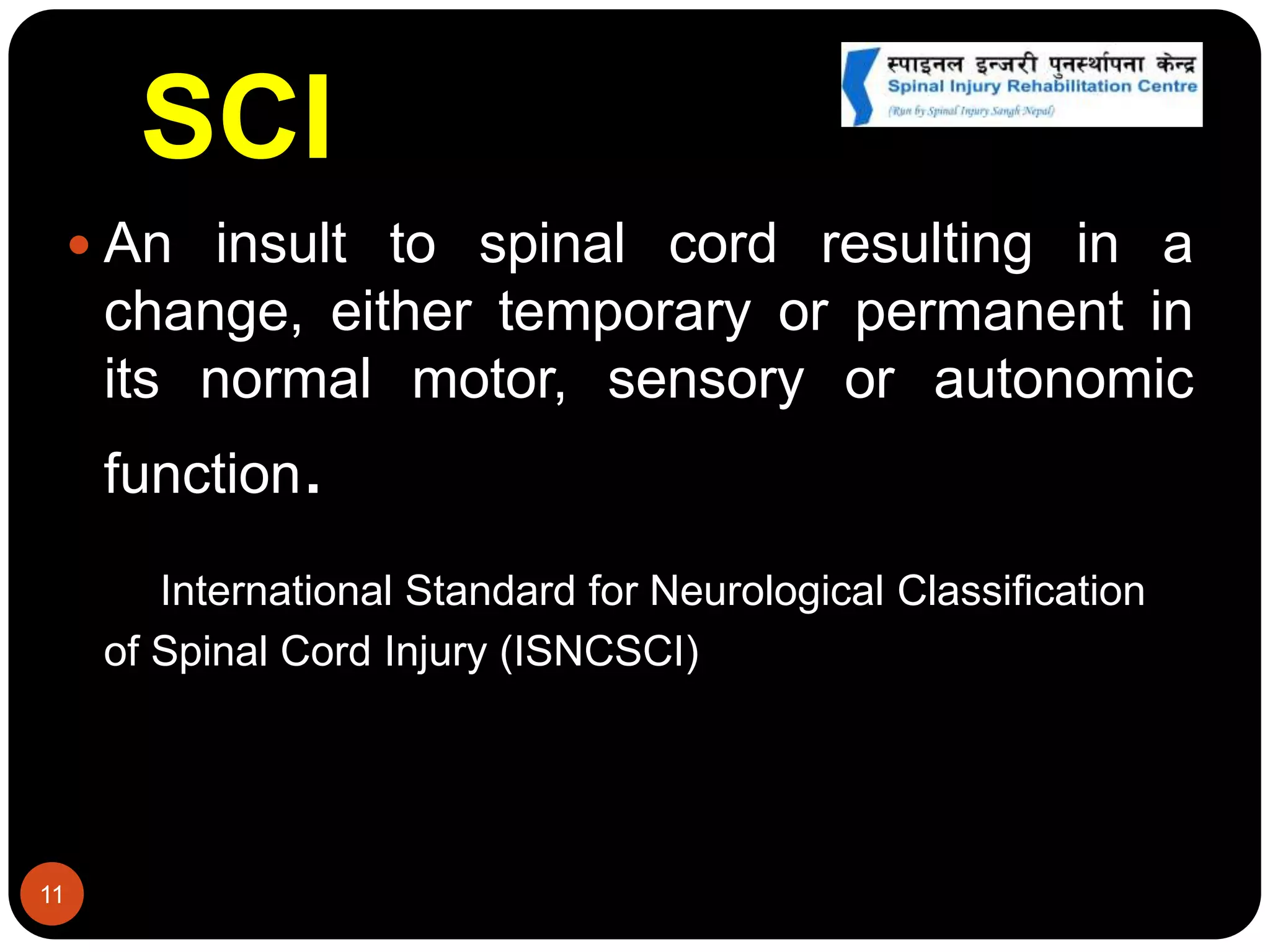 SCI
 An insult to spinal cord resulting in a
change, either temporary or permanent in
its normal motor, sensory or autonomic
function.
International Standard for Neurological Classification
of Spinal Cord Injury (ISNCSCI)
11
 