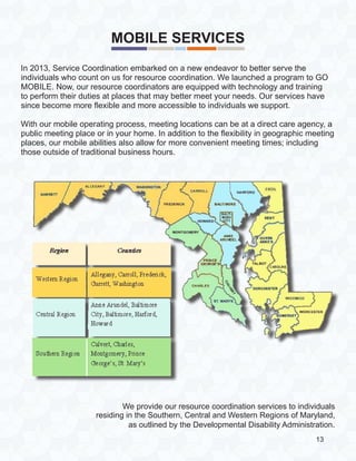 MOBILE SERVICES
In 2013, Service Coordination embarked on a new endeavor to better serve the
individuals who count on us for resource coordination. We launched a program to GO
MOBILE. Now, our resource coordinators are equipped with technology and training
to perform their duties at places that may better meet your needs. Our services have
since become more flexible and more accessible to individuals we support.
With our mobile operating process, meeting locations can be at a direct care agency, a
public meeting place or in your home. In addition to the flexibility in geographic meeting
places, our mobile abilities also allow for more convenient meeting times; including
those outside of traditional business hours.
We provide our resource coordination services to individuals
residing in the Southern, Central and Western Regions of Maryland,
as outlined by the Developmental Disability Administration.
13
 