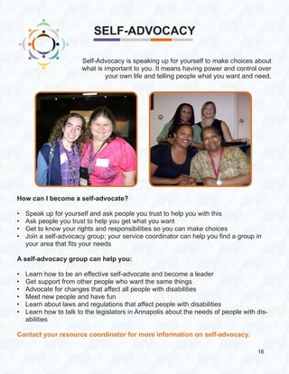 SELF-ADVOCACY
How can I become a self-advocate?
•	 Speak up for yourself and ask people you trust to help you with this
•	 Ask people you trust to help you get what you want
•	 Get to know your rights and responsibilities so you can make choices
•	 Join a self-advocacy group; your service coordinator can help you find a group in
your area that fits your needs
A self-advocacy group can help you:
•	 Learn how to be an effective self-advocate and become a leader
•	 Get support from other people who want the same things
•	 Advocate for changes that affect all people with disabilities
•	 Meet new people and have fun
•	 Learn about laws and regulations that affect people with disabilities
•	 Learn how to talk to the legislators in Annapolis about the needs of people with dis-
abilities
Contact your resource coordinator for more information on self-advocacy.
Self-Advocacy is speaking up for yourself to make choices about
what is important to you. It means having power and control over
your own life and telling people what you want and need.
16
 