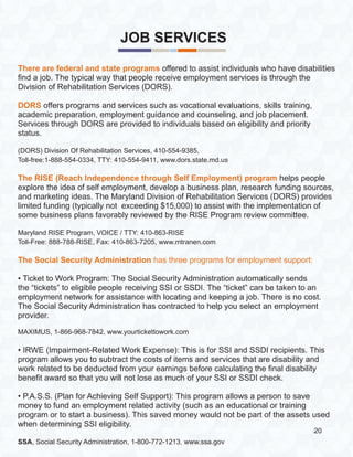 JOB SERVICES
There are federal and state programs offered to assist individuals who have disabilities
find a job. The typical way that people receive employment services is through the
Division of Rehabilitation Services (DORS).
DORS offers programs and services such as vocational evaluations, skills training,
academic preparation, employment guidance and counseling, and job placement.
Services through DORS are provided to individuals based on eligibility and priority
status.
(DORS) Division Of Rehabilitation Services, 410-554-9385,
Toll-free:1-888-554-0334, TTY: 410-554-9411, www.dors.state.md.us
The RISE (Reach Independence through Self Employment) program helps people
explore the idea of self employment, develop a business plan, research funding sources,
and marketing ideas. The Maryland Division of Rehabilitation Services (DORS) provides
limited funding (typically not exceeding $15,000) to assist with the implementation of
some business plans favorably reviewed by the RISE Program review committee.
Maryland RISE Program, VOICE / TTY: 410-863-RISE
Toll-Free: 888-788-RISE, Fax: 410-863-7205, www.mtranen.com
The Social Security Administration has three programs for employment support:
• Ticket to Work Program: The Social Security Administration automatically sends
the “tickets” to eligible people receiving SSI or SSDI. The “ticket” can be taken to an
employment network for assistance with locating and keeping a job. There is no cost.
The Social Security Administration has contracted to help you select an employment
provider.
MAXIMUS, 1-866-968-7842, www.yourtickettowork.com
• IRWE (Impairment-Related Work Expense): This is for SSI and SSDI recipients. This
program allows you to subtract the costs of items and services that are disability and
work related to be deducted from your earnings before calculating the final disability
benefit award so that you will not lose as much of your SSI or SSDI check.
• P.A.S.S. (Plan for Achieving Self Support): This program allows a person to save
money to fund an employment related activity (such as an educational or training
program or to start a business). This saved money would not be part of the assets used
when determining SSI eligibility.
SSA, Social Security Administration, 1-800-772-1213, www.ssa.gov
20
 