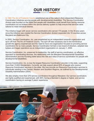 S
OUR HISTORY
4
In 1982 The Arc of Frederick County established one of the nation’s first independent Resource
Coordination initiatives serving people with developmental disabilities. The Service Coordination
division was founded on the belief that people with disabilities could benefit from having resource
coordinators act as brokers within the service delivery system to help ensure that services were
tailored to meet individual desires.
The initiative began with seven service coordinators who served 173 people. In the 30 plus years
since the initiative was created the Service Coordination division expanded into 10 counties across
Maryland and Baltimore City.
In 2005, Service Coordination, Inc. was established as an independent nonprofit organization and
spun off from The Arc of Frederick County. The spin-off was necessary due to the tremendous
growth the agency experienced and the need to have one organization focused on providing service
coordination for so many people. Service Coordination formed a new board of directors, adopted new
bylaws and began operations as an independent organization on January 1, 2006.
Service Coordination, Inc. preserved its leadership, the staff of service coordinators, an effective
approach to coordinating services, the relationship with the Maryland Developmental Disabilities
Administration and the founding belief about the role and value of service coordination for people with
developmental disabilities.
Service Coordination, Inc. is now the largest Resource Coordination provider in the state, supporting
more than 13,600 Marylanders. Currently, we help support about 60% of people who receive
Resource Coordination services in the state. We now provide our Resource Coordination services to
individuals residing in the Central, Western and Southern Regions, as outlined by the Developmental
Disability Administration (DDA).
We also employ more than 270 service coordinators throughout Maryland. Our service coordinators
are highly qualified and experienced, with 96% having a Bachelor’s degree or higher, and service
coordinators having on average 5 years’ experience.
4
 