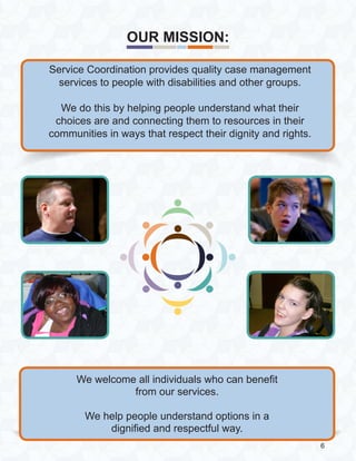 We welcome all individuals who can benefit
from our services.
We help people understand options in a
dignified and respectful way.
Service Coordination provides quality case management
services to people with disabilities and other groups.
We do this by helping people understand what their
choices are and connecting them to resources in their
communities in ways that respect their dignity and rights.
OUR MISSION:
6
 
