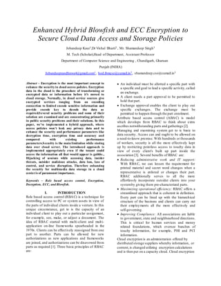 Enhanced Hybrid Blowfish and ECC Encryption to
Secure Cloud Data Access and Storage Policies
Jobandeep Kaur1,Dr Vishal Bharti2 , Mr. Shamandeep Singh3
M. Tech (Scholar),Head of Department, Assistant Professor
Department of Computer Science and Engineering , Chandigarh, Gharuan
Punjab (INDIA)
Jobandeeprandhawa4@gmail.com1, hod.ibmcse@cumail.in2, shamandeep.cse@cumail.in3
Abstract – Encryption is the most important concept to
enhance the security in cloud access policies. Encryption
data in the cloud is the procedure of transforming or
encrypted data or information before it’s moved to
cloud storage. Normally, in cloud service sources give
encrypted services ranging from an encoding
connection to limited encode sensitive information and
provide encode key to decode the data as
required.Several security problems and some of their
solution are examined and are concentrating primarily
in public security problems and their solutions. In this
paper, we’ve implemented a hybrid approach, where
access policies won’t leak any privacy data and to
enhance the security and performance parameters like
decryption time, encryption time and accuracy and
compared with existing performance
parameters.Security is the main limitation while storing
data over cloud server. The introduced approach is
implemented appropriately even if the tenant could
access the information all that would appear is gabble.,
Hijacking of sessions while accessing data, insider
threats, outsider malicious attacks, data loss, loss of
control, and service disruption. Therefore enhancing
the security for multimedia data storage in a cloud
centeris of paramount importance.
Keywords – Role based access control, Encryption,
Decryption, ECC, and Blowfish.
I. INTRODUCTION
Role based access control (RBAC) is a technique for
controlling access to PC or system assets in view of
the parts of individual clients inside a venture. In this
unique circumstance, get to is the capacity of an
individual client to play out a particular assignment,
for example, see, make, or adjust a document. The
idea of RBAC started with multi-client and multi-
application on-line frameworks spearheaded in the
1970s. Clients can be effectively reassigned from one
part to another. Parts can be allowed for new
authorizations as new applications and frameworks
are joined, and authorizations can be disavowed from
parts as required [1]. Three basic principles of RBAC
are:
 An individual must be allotted a specific part with
a specific end goal to lead a specific activity, called
an exchange.
 A client needs a part approval to be permitted to
hold that part.
 Exchange approval enables the client to play out
specific exchanges. The exchange must be
permitted to happen through the part enrolment.
Attribute based access control (ABAC) is model
which develops from RBAC to think about extra
ascribes notwithstanding parts and gatherings [2].
Managing and examining system get to is basic to
data security. Access can and ought to be allowed on
a need-to-know premise. With hundreds or thousands
of workers, security is all the more effectively kept
up by restricting pointless access to touchy data in
view of every client's built up part inside the
association [3]. Several benefits of RBAC are:
 Reducing administrative work and IT support:
With RBAC, we can lessen the requirement for
printed material and secret word changes when a
representative is enlisted or changes their part.
RBAC additionally serves to all the more
effortlessly incorporate outsider clients into your
systemby giving them pre-characterized parts.
 Maximizing operational efficiency: RBAC offers a
streamlined approach that is coherent in definition.
Every part can be lined up with the hierarchical
structure of the business and clients can carry out
their employments all the more effectively and
self-governing.
 Improving Compliance: All associations are liable
to government, state and neighbourhood directions.
This is critical for human services and money
related foundations, which oversee bunches of
touchy information, for example, PHI and PCI
information.
Cloud encryption is an administration offered by
distributed storage suppliers whereby information, or
content,is changed utilizing encryption calculations
and is then put on a capacity cloud. Cloud encryption
 