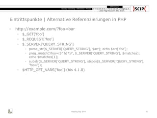 Eintrittspunkte | Alternative Referenzierungen in PHP
◦ http://example.com/?foo=bar
◦ $_GET['foo']
◦ $_REQUEST['foo']
◦ $_SERVER['QUERY_STRING']
◦ parse_str($_SERVER['QUERY_STRING'], $arr); echo $arr['foo'];
◦ preg_match('/foo=([^&]*)/', $_SERVER['QUERY_STRING'], $matches);
echo $matches[1];
◦ substr($_SERVER['QUERY_STRING'], strpos($_SERVER['QUERY_STRING'],
'foo='));
◦ $HTTP_GET_VARS['foo'] (bis 4.1.0)
Hacking Day 2014 10
 