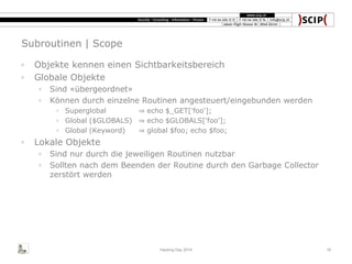 Subroutinen | Scope
◦ Objekte kennen einen Sichtbarkeitsbereich
◦ Globale Objekte
◦ Sind «übergeordnet»
◦ Können durch einzelne Routinen angesteuert/eingebunden werden
◦ Superglobal ⇒ echo $_GET['foo'];
◦ Global ($GLOBALS) ⇒ echo $GLOBALS['foo'];
◦ Global (Keyword) ⇒ global $foo; echo $foo;
◦ Lokale Objekte
◦ Sind nur durch die jeweiligen Routinen nutzbar
◦ Sollten nach dem Beenden der Routine durch den Garbage Collector
zerstört werden
Hacking Day 2014 18
 