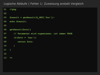 Logische Abläufe | Fehler 1: Zuweisung anstatt Vergleich
01 <?php
02
03 $result = getResult($_GET['foo']);
04 echo $result;
05
06 getResult($str){
07 // Parameter wird zugewiesen; ist immer TRUE
08 if($str = 'bar'){
09 return $str;
10 }
11 }
12
13 ?>
 
