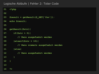Logische Abläufe | Fehler 2: Toter Code
01 <?php
02
03 $result = getResult($_GET['foo']);
04 echo $result;
05
06 getResult($str){
07 if($str > 0){
08 // Kann ausgefuehrt werden
09 }elseif($str > 10){
10 // Kann niemals ausgefuehrt werden
11 }else{
12 // Kann ausgefuehrt werden
13 }
12 }
13
14 ?>
 