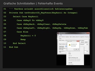 Grafische Schnittstellen | Fehlerhafte Events
01 ''' Textbox erlaubt ausschliesslich Zahleneingaben
02 Private Sub txtProductID_KeyPress(KeyAscii As Integer)
03 Select Case KeyAscii
04 Case vbKey0 To vbKey9
05 Case vbKeyBack, vbKeyClear, vbKeyDelete
06 Case vbKeyLeft, vbKeyRight, vbKeyUp, vbKeyDown, vbKeyTab
07 Case Else
08 KeyAscii = 0
09 Beep
10 End Select
11 End Sub
 