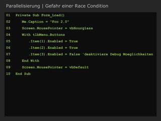 Parallelisierung | Gefahr einer Race Condition
01 Private Sub Form_Load()
02 Me.Caption = "Foo 2.0"
03 Screen.MousePointer = vbHourglass
04 With tlbMenu.Buttons
05 .Item(1).Enabled = True
06 .Item(2).Enabled = True
07 .Item(3).Enabled = False 'deaktiviere Debug Moeglichkeiten
08 End With
09 Screen.MousePointer = vbDefault
10 End Sub
 