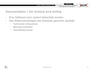 Dokumentation | Der Kontext wird wichtig
◦ Eine Software kann isoliert betrachtet werden
◦ Das Mitberücksichtigen des Kontexts generiert Qualität
◦ Technische Umsysteme
◦ Benutzerverhalten
◦ Geschäftsprozesse
Hacking Day 2014 39
 