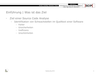Einführung | Was ist das Ziel
◦ Ziel einer Source Code Analyse
◦ Identifikation von Schwachstellen im Quelltext einer Software
◦ Fehler
◦ Unsicherheiten
◦ Ineffizienz
◦ Unschönheiten
Hacking Day 2014 4
 