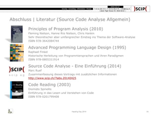 Abschluss | Literatur (Source Code Analyse Allgemein)
Hacking Day 2014 43
Principles of Program Analysis (2010)
Fleming Nielson, Hanne Riis Nielson, Chris Hankin
Sehr theoretischer aber umfangreicher Einstieg ins Thema der Software-Analyse
ISBN 978-3642084744
Advanced Programming Language Design (1995)
Raphael Finkel
Historische Herleitung von Programmiersprachen und ihren Paradigmen
ISBN 978-0805311914
Source Code Analyse - Eine Einführung (2014)
Marc Ruef
Zusammenfassung dieses Vortrags mit zusätzlichen Informationen
http://www.scip.ch/?labs.20140425
Code Reading (2003)
Diomidis Spinellis
Einführung in das Lesen und Verstehen von Code
ISBN 978-0201799408
 