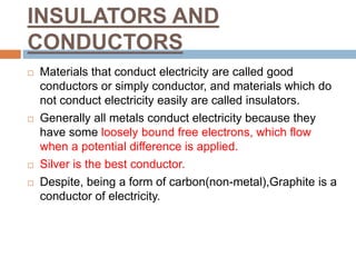 INSULATORS AND
CONDUCTORS
 Materials that conduct electricity are called good
conductors or simply conductor, and materials which do
not conduct electricity easily are called insulators.
 Generally all metals conduct electricity because they
have some loosely bound free electrons, which flow
when a potential difference is applied.
 Silver is the best conductor.
 Despite, being a form of carbon(non-metal),Graphite is a
conductor of electricity.
 