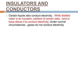 INSULATORS AND
CONDUCTORS
 Certain liquids also conduct electricity . While distilled
water is an insulator, addition of certain salts , acid or
base allows it to conduct electricity. Under normal
circumstances , gases do not conduct electricity.
 