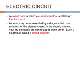 ELECTRIC CIRCUIT
 A closed path in which a current can flow is called an
Electric circuit.
 A circuit may be represented by a diagram that uses
symbols for the elements used in the circuit, showing
how the elements are connected to each other . Such a
diagram is called a circuit diagram.
 