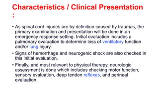 Characteristics / Clinical Presentation
:
• As spinal cord injuries are by definition caused by traumas, the
primary examination and presentation will be done in an
emergency response setting. Initial evaluation includes a
pulmonary evaluation to determine loss of ventilatory function
and/or lung injury.
• Signs of hemorrhage and neurogenic shock are also checked in
this initial evaluation.
• Finally, and most relevant to physical therapy, neurologic
assessment is done which includes checking motor function,
sensory evaluation, deep tendon reflexes, and perineal
evaluation.
 