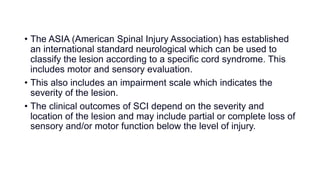 • The ASIA (American Spinal Injury Association) has established
an international standard neurological which can be used to
classify the lesion according to a specific cord syndrome. This
includes motor and sensory evaluation.
• This also includes an impairment scale which indicates the
severity of the lesion.
• The clinical outcomes of SCI depend on the severity and
location of the lesion and may include partial or complete loss of
sensory and/or motor function below the level of injury.
 