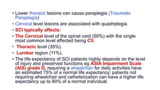 • Lower thoracic lesions can cause paraplegia (Traumatic
Paraplegia)
• Cervical level lesions are associated with quadriplegia.
• SCI typically affects:
• The Cervical level of the spinal cord (50%) with the single
most common level affected being C5.
• Thoracic level (35%).
• Lumbar region (11%).
• The life expectancy of SCI patients highly depends on the level
of injury and preserved functions eg ASIA Impairment Scale
(AIS) grade D, requiring a wheelchair for daily activities have
an estimated 75% of a normal life expectancy; patients not
requiring wheelchair and catheterization can have a higher life
expectancy up to 90% of a normal individual.
 