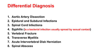 Differential Diagnosis
1. Aortic Artery Dissection
2. Epidural and Subdural Infections
3. Spinal Cord Infections
4. Syphilis (is a bacterial infection usually spread by sexual contact)
5. Vertebral Fracture
6. Transverse Myelitis
7. Acute Intervertebral Disk Herniation
8. Spinal Abscess
 