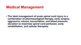 Medical Management
• The ideal management of acute spinal cord injury is a
combination of pharmacological therapy, early surgery,
aggressive volume resuscitation, and blood pressure
elevation to maximize spinal cord perfusion, early
rehabilitation, and cellular therapies.
 
