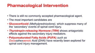 Pharmacological Intervention
• There is still no commonly accepted pharmacological agent.
• The most important candidates are
• Glucocorticoid (Methylprednisolone), which suppress many of
the ‘secondary’ events of spinal cord injury.
• Thyrotropin-releasing Hormone (TRH) shows antagonistic
effects against the secondary injury mediators.
• Polyunsaturated Fatty Acids (PUFA) such as
Docosahexaenoic Acid (DHA) have recently been explored for
spinal cord injury management.
 