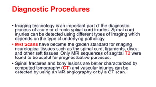 Diagnostic Procedures
• Imaging technology is an important part of the diagnostic
process of acute or chronic spinal cord injuries. Spinal cord
injuries can be detected using different types of imaging which
depends on the type of underlying pathology.
• MRI Scans have become the golden standard for imaging
neurological tissues such as the spinal cord, ligaments, discs,
and other soft tissues. Only MRI sequences of sagittal T2 were
found to be useful for prognosticative purposes.
• Spinal fractures and bony lesions are better characterized by
computed tomography (CT) and vascular injuries can be
detected by using an MR angiography or by a CT scan.
 
