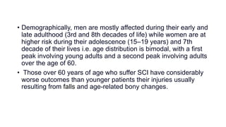 • Demographically, men are mostly affected during their early and
late adulthood (3rd and 8th decades of life) while women are at
higher risk during their adolescence (15–19 years) and 7th
decade of their lives i.e. age distribution is bimodal, with a first
peak involving young adults and a second peak involving adults
over the age of 60.
• Those over 60 years of age who suffer SCI have considerably
worse outcomes than younger patients their injuries usually
resulting from falls and age-related bony changes.
 