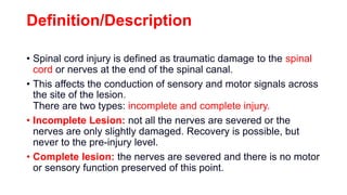 Definition/Description
• Spinal cord injury is defined as traumatic damage to the spinal
cord or nerves at the end of the spinal canal.
• This affects the conduction of sensory and motor signals across
the site of the lesion.
There are two types: incomplete and complete injury.
• Incomplete Lesion: not all the nerves are severed or the
nerves are only slightly damaged. Recovery is possible, but
never to the pre-injury level.
• Complete lesion: the nerves are severed and there is no motor
or sensory function preserved of this point.
 