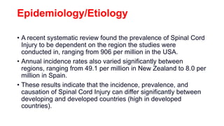 Epidemiology/Etiology
• A recent systematic review found the prevalence of Spinal Cord
Injury to be dependent on the region the studies were
conducted in, ranging from 906 per million in the USA.
• Annual incidence rates also varied significantly between
regions, ranging from 49.1 per million in New Zealand to 8.0 per
million in Spain.
• These results indicate that the incidence, prevalence, and
causation of Spinal Cord Injury can differ significantly between
developing and developed countries (high in developed
countries).
 
