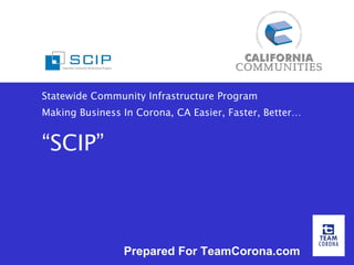 Statewide Community Infrastructure Program Making Business In Corona, CA Easier, Faster, Better… “SCIP” Prepared For TeamCorona.com 