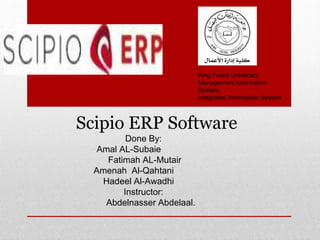 King Faisal University.
Management Information
System.
Integrated Information System
Scipio ERP Software
Done By:
Amal AL-Subaie
Fatimah AL-Mutair
Amenah Al-Qahtani
Hadeel Al-Awadhi
Instructor:
Abdelnasser Abdelaal.
 