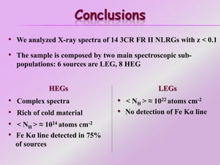 Conclusions
• We analyzed X-ray spectra of 14 3CR FR II NLRGs with z < 0.1
• The sample is composed by two main spectroscopic sub-
populations: 6 sources are LEG, 8 HEG
HEGs
• Complex spectra
• Rich of cold material
• < NH > ≈ 1024 atoms cm-2
• Fe Kα line detected in 75%
of sources
LEGs
• < NH > ≈ 1022 atoms cm-2
• No detection of Fe Kα line
 