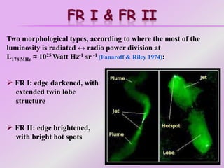 FR I & FR II
Two morphological types, according to where the most of the
luminosity is radiated ↔ radio power division at
L178 MHz ≈ 1025 Watt Hz-1 sr -1 (Fanaroff & Riley 1974):
 FR I: edge darkened, with
extended twin lobe
structure
 FR II: edge brightened,
with bright hot spots
 