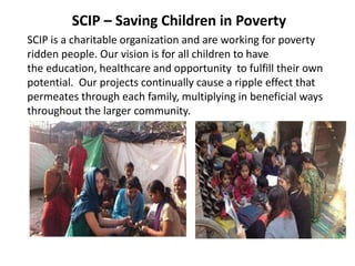 SCIP – Saving Children in Poverty
SCIP is a charitable organization and are working for poverty
ridden people. Our vision is for all children to have
the education, healthcare and opportunity to fulfill their own
potential. Our projects continually cause a ripple effect that
permeates through each family, multiplying in beneficial ways
throughout the larger community.
 